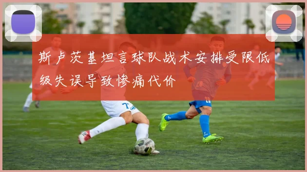 斯卢茨基坦言球队战术安排受限低级失误导致惨痛代价
