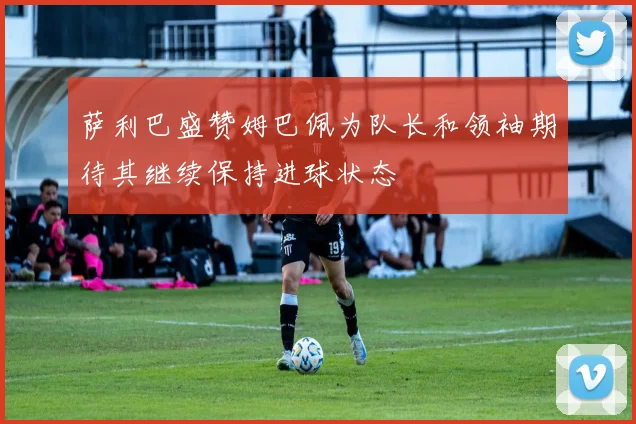 萨利巴盛赞姆巴佩为队长和领袖期待其继续保持进球状态
