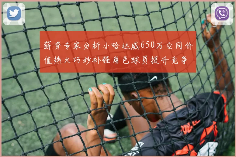 薪资专家分析小哈达威650万合同价值热火巧妙补强角色球员提升竞争力