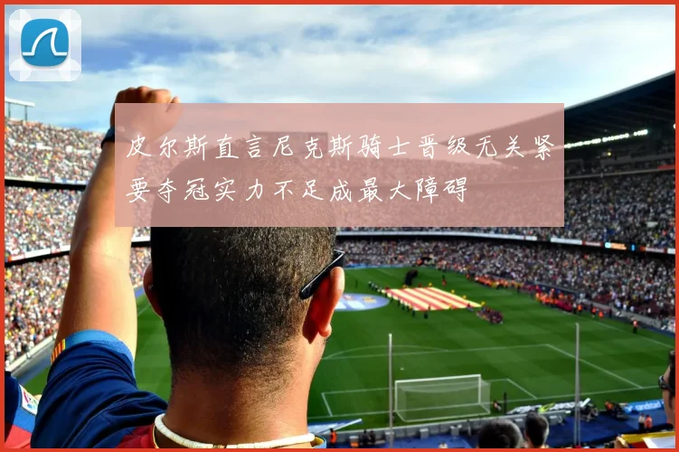 皮尔斯直言尼克斯骑士晋级无关紧要夺冠实力不足成最大障碍