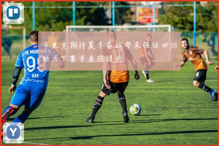 卡里克期待夏季备战带来强劲回归助力下赛季表现提升