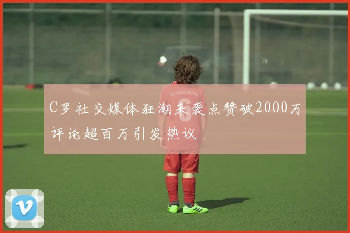 C罗社交媒体狂潮来袭点赞破2000万评论超百万引发热议