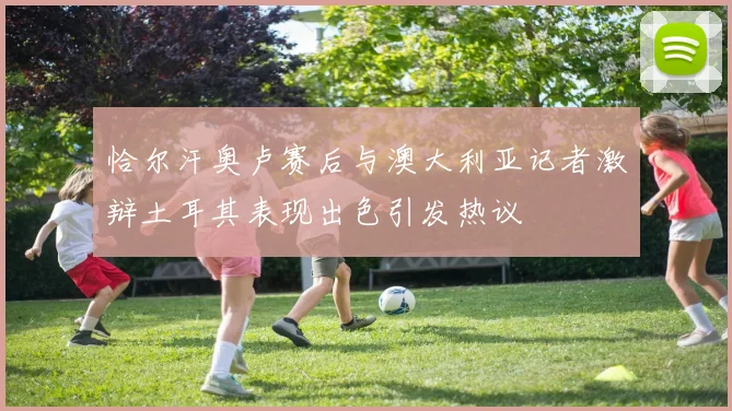 恰尔汗奥卢赛后与澳大利亚记者激辩土耳其表现出色引发热议