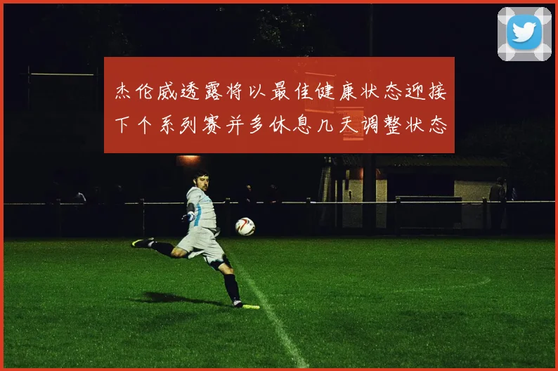 杰伦威透露将以最佳健康状态迎接下个系列赛并多休息几天调整状态