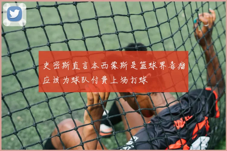 史密斯直言本西蒙斯是篮球界毒瘤应该为球队付费上场打球