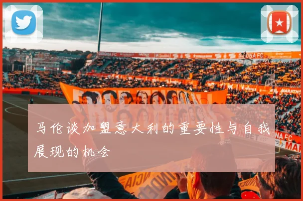 马伦谈加盟意大利的重要性与自我展现的机会