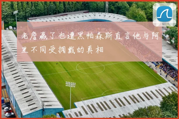老詹赢了也遭黑帕森斯直言他与阿里不同受拥戴的真相