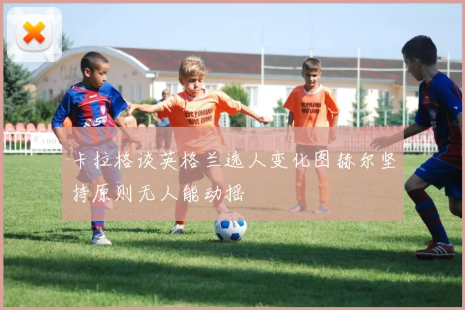 卡拉格谈英格兰选人变化图赫尔坚持原则无人能动摇