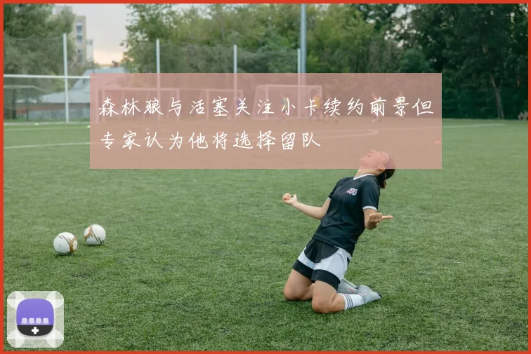 森林狼与活塞关注小卡续约前景但专家认为他将选择留队