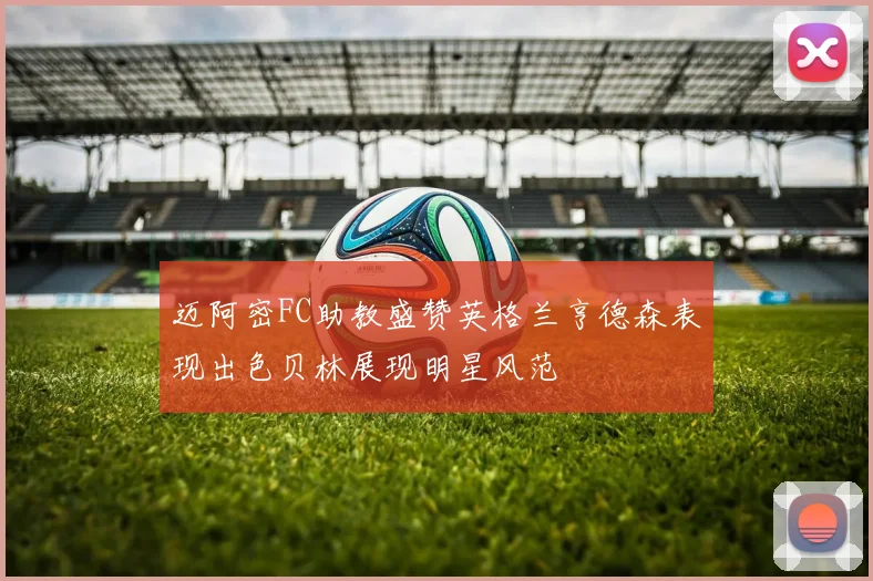 迈阿密FC助教盛赞英格兰亨德森表现出色贝林展现明星风范